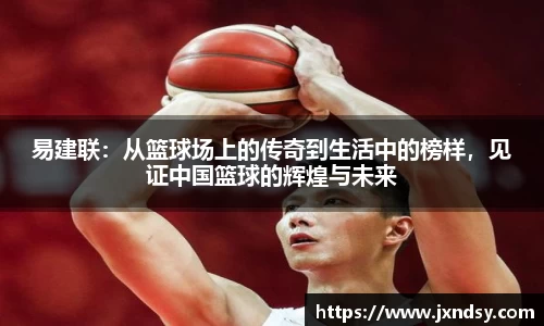 易建联：从篮球场上的传奇到生活中的榜样，见证中国篮球的辉煌与未来