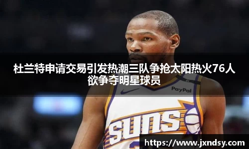 杜兰特申请交易引发热潮三队争抢太阳热火76人欲争夺明星球员